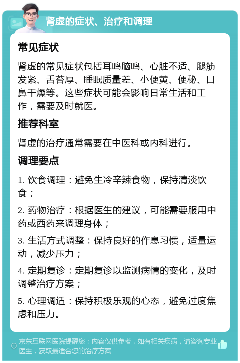 肾虚的症状、治疗和调理 常见症状 肾虚的常见症状包括耳鸣脑鸣、心脏不适、腿筋发紧、舌苔厚、睡眠质量差、小便黄、便秘、口鼻干燥等。这些症状可能会影响日常生活和工作，需要及时就医。 推荐科室 肾虚的治疗通常需要在中医科或内科进行。 调理要点 1. 饮食调理：避免生冷辛辣食物，保持清淡饮食； 2. 药物治疗：根据医生的建议，可能需要服用中药或西药来调理身体； 3. 生活方式调整：保持良好的作息习惯，适量运动，减少压力； 4. 定期复诊：定期复诊以监测病情的变化，及时调整治疗方案； 5. 心理调适：保持积极乐观的心态，避免过度焦虑和压力。