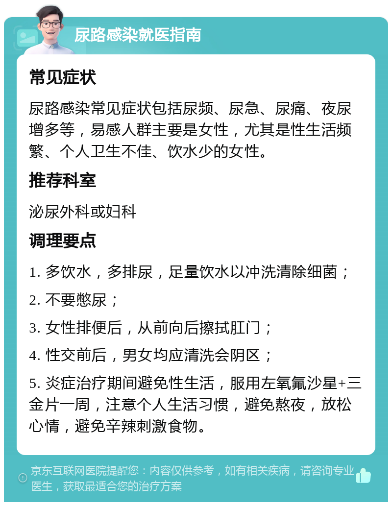 尿路感染就医指南 常见症状 尿路感染常见症状包括尿频、尿急、尿痛、夜尿增多等，易感人群主要是女性，尤其是性生活频繁、个人卫生不佳、饮水少的女性。 推荐科室 泌尿外科或妇科 调理要点 1. 多饮水，多排尿，足量饮水以冲洗清除细菌； 2. 不要憋尿； 3. 女性排便后，从前向后擦拭肛门； 4. 性交前后，男女均应清洗会阴区； 5. 炎症治疗期间避免性生活，服用左氧氟沙星+三金片一周，注意个人生活习惯，避免熬夜，放松心情，避免辛辣刺激食物。