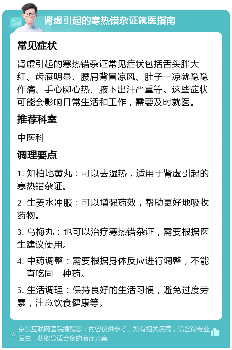 肾虚引起的寒热错杂证就医指南 常见症状 肾虚引起的寒热错杂证常见症状包括舌头胖大红、齿痕明显、腰肩背冒凉风、肚子一凉就隐隐作痛、手心脚心热、腋下出汗严重等。这些症状可能会影响日常生活和工作，需要及时就医。 推荐科室 中医科 调理要点 1. 知柏地黄丸：可以去湿热，适用于肾虚引起的寒热错杂证。 2. 生姜水冲服：可以增强药效，帮助更好地吸收药物。 3. 乌梅丸：也可以治疗寒热错杂证，需要根据医生建议使用。 4. 中药调整：需要根据身体反应进行调整，不能一直吃同一种药。 5. 生活调理：保持良好的生活习惯，避免过度劳累，注意饮食健康等。