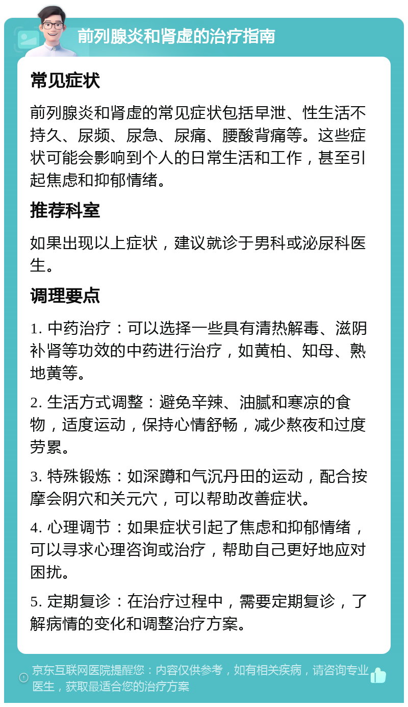 前列腺炎和肾虚的治疗指南 常见症状 前列腺炎和肾虚的常见症状包括早泄、性生活不持久、尿频、尿急、尿痛、腰酸背痛等。这些症状可能会影响到个人的日常生活和工作，甚至引起焦虑和抑郁情绪。 推荐科室 如果出现以上症状，建议就诊于男科或泌尿科医生。 调理要点 1. 中药治疗：可以选择一些具有清热解毒、滋阴补肾等功效的中药进行治疗，如黄柏、知母、熟地黄等。 2. 生活方式调整：避免辛辣、油腻和寒凉的食物，适度运动，保持心情舒畅，减少熬夜和过度劳累。 3. 特殊锻炼：如深蹲和气沉丹田的运动，配合按摩会阴穴和关元穴，可以帮助改善症状。 4. 心理调节：如果症状引起了焦虑和抑郁情绪，可以寻求心理咨询或治疗，帮助自己更好地应对困扰。 5. 定期复诊：在治疗过程中，需要定期复诊，了解病情的变化和调整治疗方案。