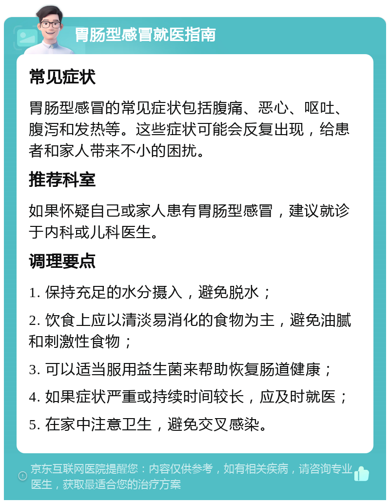 胃肠型感冒就医指南 常见症状 胃肠型感冒的常见症状包括腹痛、恶心、呕吐、腹泻和发热等。这些症状可能会反复出现，给患者和家人带来不小的困扰。 推荐科室 如果怀疑自己或家人患有胃肠型感冒，建议就诊于内科或儿科医生。 调理要点 1. 保持充足的水分摄入，避免脱水； 2. 饮食上应以清淡易消化的食物为主，避免油腻和刺激性食物； 3. 可以适当服用益生菌来帮助恢复肠道健康； 4. 如果症状严重或持续时间较长，应及时就医； 5. 在家中注意卫生，避免交叉感染。