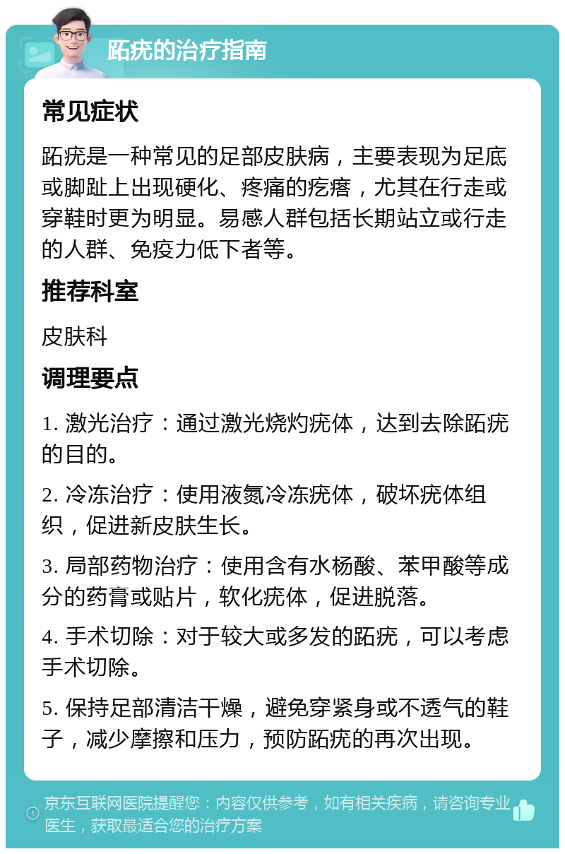 跖疣的治疗指南 常见症状 跖疣是一种常见的足部皮肤病，主要表现为足底或脚趾上出现硬化、疼痛的疙瘩，尤其在行走或穿鞋时更为明显。易感人群包括长期站立或行走的人群、免疫力低下者等。 推荐科室 皮肤科 调理要点 1. 激光治疗：通过激光烧灼疣体，达到去除跖疣的目的。 2. 冷冻治疗：使用液氮冷冻疣体，破坏疣体组织，促进新皮肤生长。 3. 局部药物治疗：使用含有水杨酸、苯甲酸等成分的药膏或贴片，软化疣体，促进脱落。 4. 手术切除：对于较大或多发的跖疣，可以考虑手术切除。 5. 保持足部清洁干燥，避免穿紧身或不透气的鞋子，减少摩擦和压力，预防跖疣的再次出现。