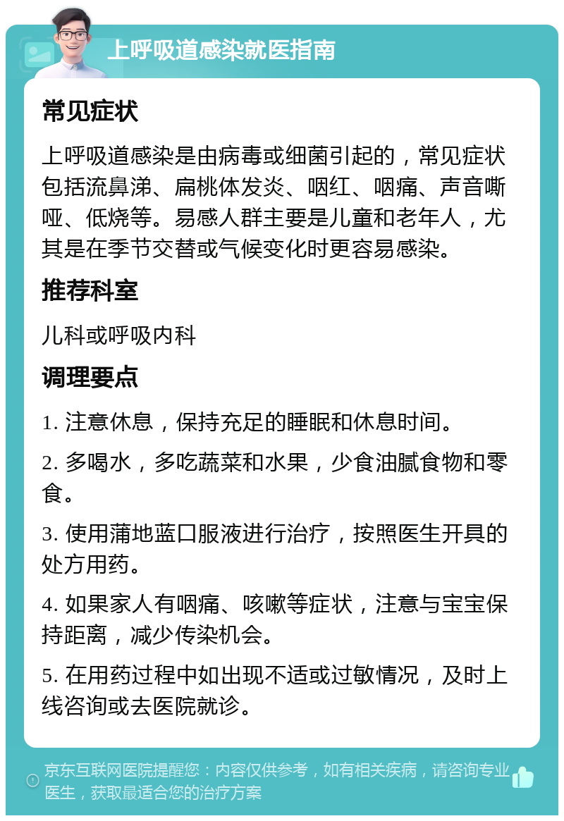 上呼吸道感染就医指南 常见症状 上呼吸道感染是由病毒或细菌引起的，常见症状包括流鼻涕、扁桃体发炎、咽红、咽痛、声音嘶哑、低烧等。易感人群主要是儿童和老年人，尤其是在季节交替或气候变化时更容易感染。 推荐科室 儿科或呼吸内科 调理要点 1. 注意休息，保持充足的睡眠和休息时间。 2. 多喝水，多吃蔬菜和水果，少食油腻食物和零食。 3. 使用蒲地蓝口服液进行治疗，按照医生开具的处方用药。 4. 如果家人有咽痛、咳嗽等症状，注意与宝宝保持距离，减少传染机会。 5. 在用药过程中如出现不适或过敏情况，及时上线咨询或去医院就诊。