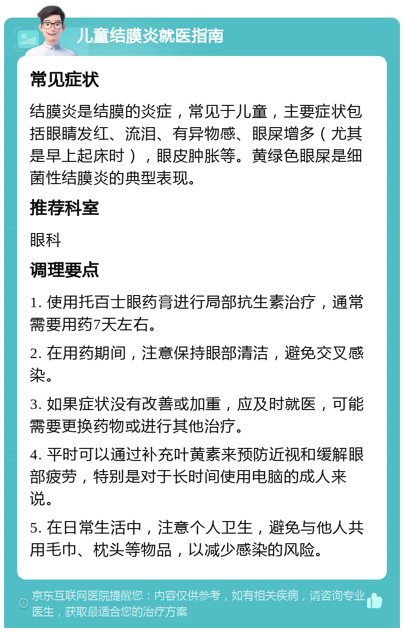 儿童结膜炎就医指南 常见症状 结膜炎是结膜的炎症，常见于儿童，主要症状包括眼睛发红、流泪、有异物感、眼屎增多（尤其是早上起床时），眼皮肿胀等。黄绿色眼屎是细菌性结膜炎的典型表现。 推荐科室 眼科 调理要点 1. 使用托百士眼药膏进行局部抗生素治疗，通常需要用药7天左右。 2. 在用药期间，注意保持眼部清洁，避免交叉感染。 3. 如果症状没有改善或加重，应及时就医，可能需要更换药物或进行其他治疗。 4. 平时可以通过补充叶黄素来预防近视和缓解眼部疲劳，特别是对于长时间使用电脑的成人来说。 5. 在日常生活中，注意个人卫生，避免与他人共用毛巾、枕头等物品，以减少感染的风险。