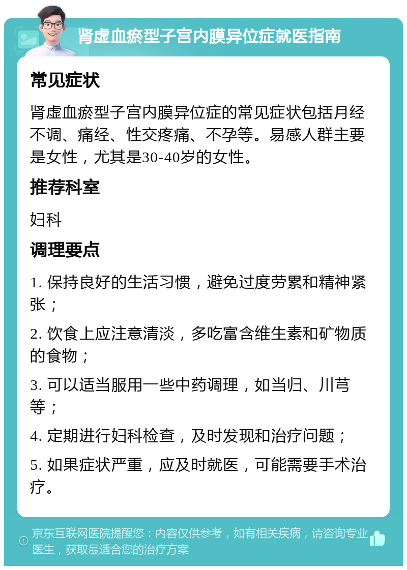 肾虚血瘀型子宫内膜异位症就医指南 常见症状 肾虚血瘀型子宫内膜异位症的常见症状包括月经不调、痛经、性交疼痛、不孕等。易感人群主要是女性，尤其是30-40岁的女性。 推荐科室 妇科 调理要点 1. 保持良好的生活习惯，避免过度劳累和精神紧张； 2. 饮食上应注意清淡，多吃富含维生素和矿物质的食物； 3. 可以适当服用一些中药调理，如当归、川芎等； 4. 定期进行妇科检查，及时发现和治疗问题； 5. 如果症状严重，应及时就医，可能需要手术治疗。