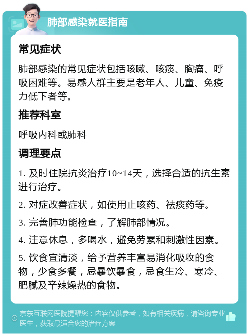 肺部感染就医指南 常见症状 肺部感染的常见症状包括咳嗽、咳痰、胸痛、呼吸困难等。易感人群主要是老年人、儿童、免疫力低下者等。 推荐科室 呼吸内科或肺科 调理要点 1. 及时住院抗炎治疗10~14天，选择合适的抗生素进行治疗。 2. 对症改善症状，如使用止咳药、祛痰药等。 3. 完善肺功能检查，了解肺部情况。 4. 注意休息，多喝水，避免劳累和刺激性因素。 5. 饮食宜清淡，给予营养丰富易消化吸收的食物，少食多餐，忌暴饮暴食，忌食生冷、寒冷、肥腻及辛辣燥热的食物。