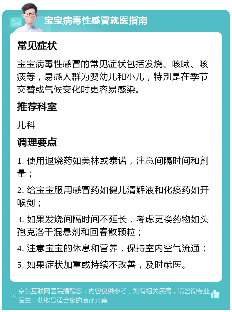 宝宝病毒性感冒就医指南 常见症状 宝宝病毒性感冒的常见症状包括发烧、咳嗽、咳痰等，易感人群为婴幼儿和小儿，特别是在季节交替或气候变化时更容易感染。 推荐科室 儿科 调理要点 1. 使用退烧药如美林或泰诺，注意间隔时间和剂量； 2. 给宝宝服用感冒药如健儿清解液和化痰药如开喉剑； 3. 如果发烧间隔时间不延长，考虑更换药物如头孢克洛干混悬剂和回春散颗粒； 4. 注意宝宝的休息和营养，保持室内空气流通； 5. 如果症状加重或持续不改善，及时就医。