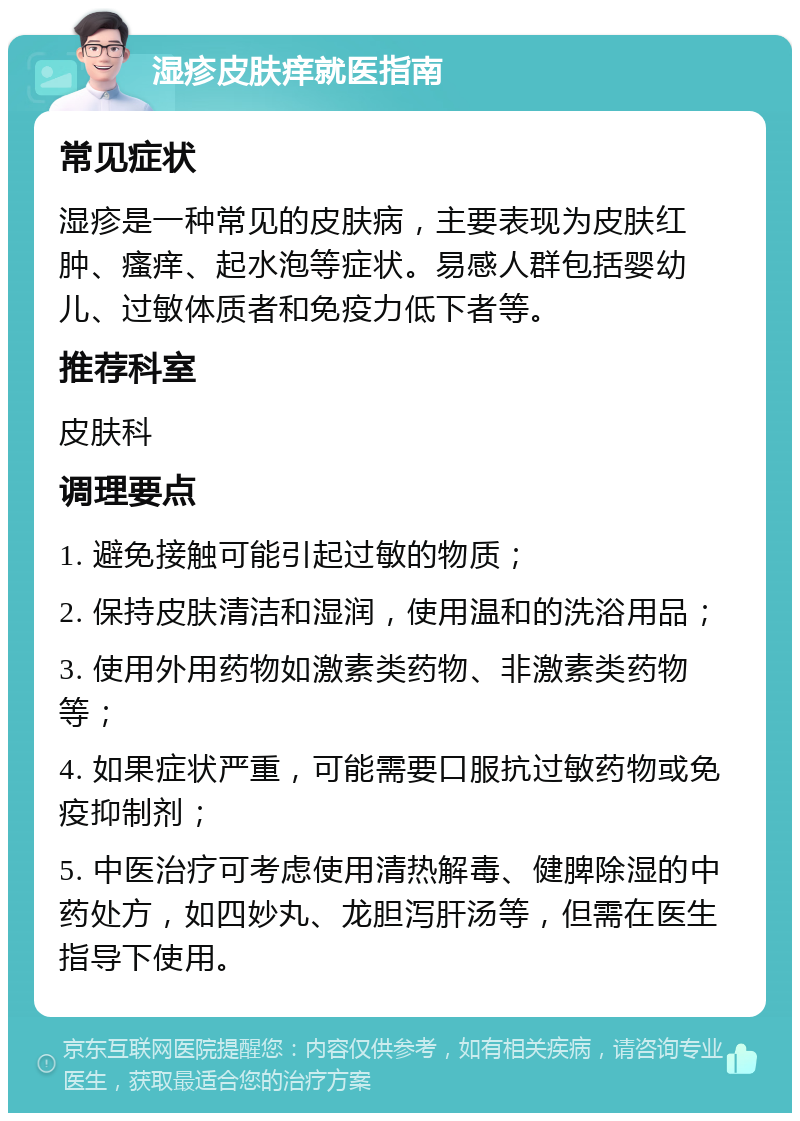 湿疹皮肤痒就医指南 常见症状 湿疹是一种常见的皮肤病，主要表现为皮肤红肿、瘙痒、起水泡等症状。易感人群包括婴幼儿、过敏体质者和免疫力低下者等。 推荐科室 皮肤科 调理要点 1. 避免接触可能引起过敏的物质； 2. 保持皮肤清洁和湿润，使用温和的洗浴用品； 3. 使用外用药物如激素类药物、非激素类药物等； 4. 如果症状严重，可能需要口服抗过敏药物或免疫抑制剂； 5. 中医治疗可考虑使用清热解毒、健脾除湿的中药处方，如四妙丸、龙胆泻肝汤等，但需在医生指导下使用。