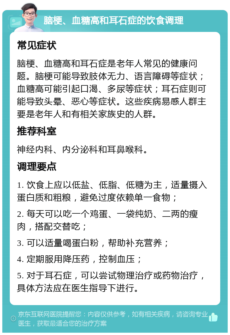 脑梗、血糖高和耳石症的饮食调理 常见症状 脑梗、血糖高和耳石症是老年人常见的健康问题。脑梗可能导致肢体无力、语言障碍等症状；血糖高可能引起口渴、多尿等症状；耳石症则可能导致头晕、恶心等症状。这些疾病易感人群主要是老年人和有相关家族史的人群。 推荐科室 神经内科、内分泌科和耳鼻喉科。 调理要点 1. 饮食上应以低盐、低脂、低糖为主，适量摄入蛋白质和粗粮，避免过度依赖单一食物； 2. 每天可以吃一个鸡蛋、一袋纯奶、二两的瘦肉，搭配交替吃； 3. 可以适量喝蛋白粉，帮助补充营养； 4. 定期服用降压药，控制血压； 5. 对于耳石症，可以尝试物理治疗或药物治疗，具体方法应在医生指导下进行。