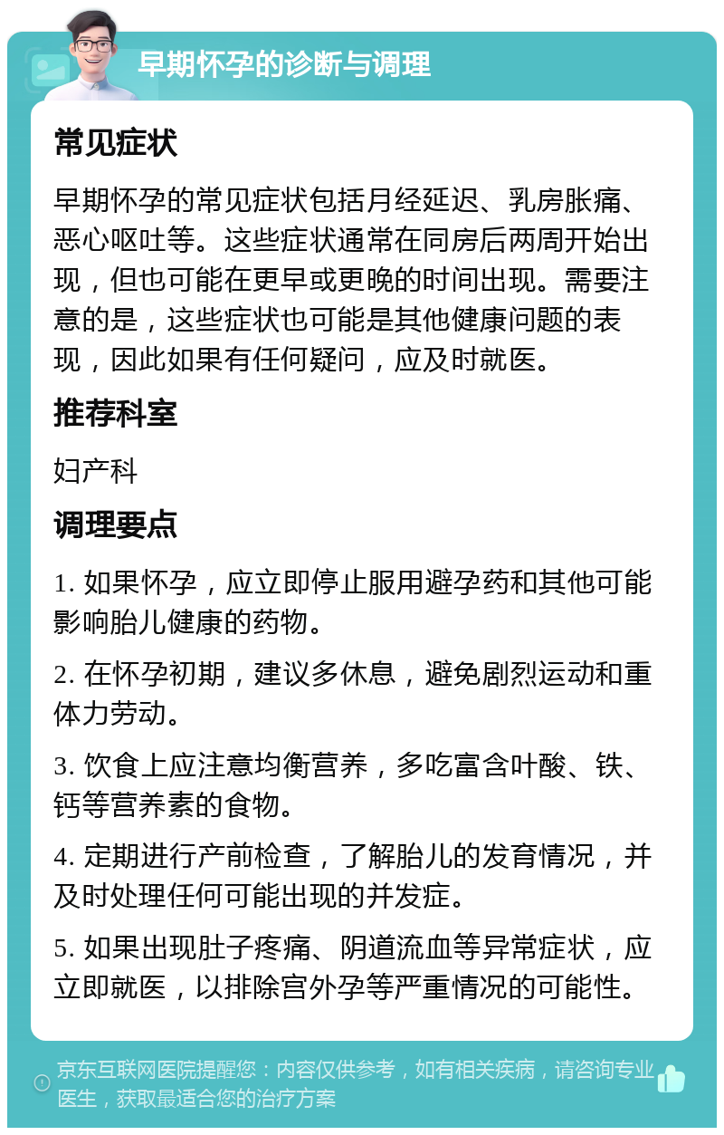 早期怀孕的诊断与调理 常见症状 早期怀孕的常见症状包括月经延迟、乳房胀痛、恶心呕吐等。这些症状通常在同房后两周开始出现，但也可能在更早或更晚的时间出现。需要注意的是，这些症状也可能是其他健康问题的表现，因此如果有任何疑问，应及时就医。 推荐科室 妇产科 调理要点 1. 如果怀孕，应立即停止服用避孕药和其他可能影响胎儿健康的药物。 2. 在怀孕初期，建议多休息，避免剧烈运动和重体力劳动。 3. 饮食上应注意均衡营养，多吃富含叶酸、铁、钙等营养素的食物。 4. 定期进行产前检查，了解胎儿的发育情况，并及时处理任何可能出现的并发症。 5. 如果出现肚子疼痛、阴道流血等异常症状，应立即就医，以排除宫外孕等严重情况的可能性。