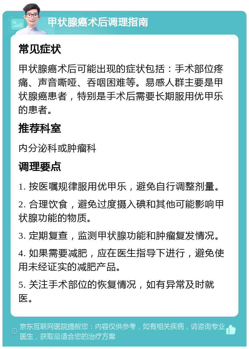 甲状腺癌术后调理指南 常见症状 甲状腺癌术后可能出现的症状包括：手术部位疼痛、声音嘶哑、吞咽困难等。易感人群主要是甲状腺癌患者，特别是手术后需要长期服用优甲乐的患者。 推荐科室 内分泌科或肿瘤科 调理要点 1. 按医嘱规律服用优甲乐，避免自行调整剂量。 2. 合理饮食，避免过度摄入碘和其他可能影响甲状腺功能的物质。 3. 定期复查，监测甲状腺功能和肿瘤复发情况。 4. 如果需要减肥，应在医生指导下进行，避免使用未经证实的减肥产品。 5. 关注手术部位的恢复情况，如有异常及时就医。