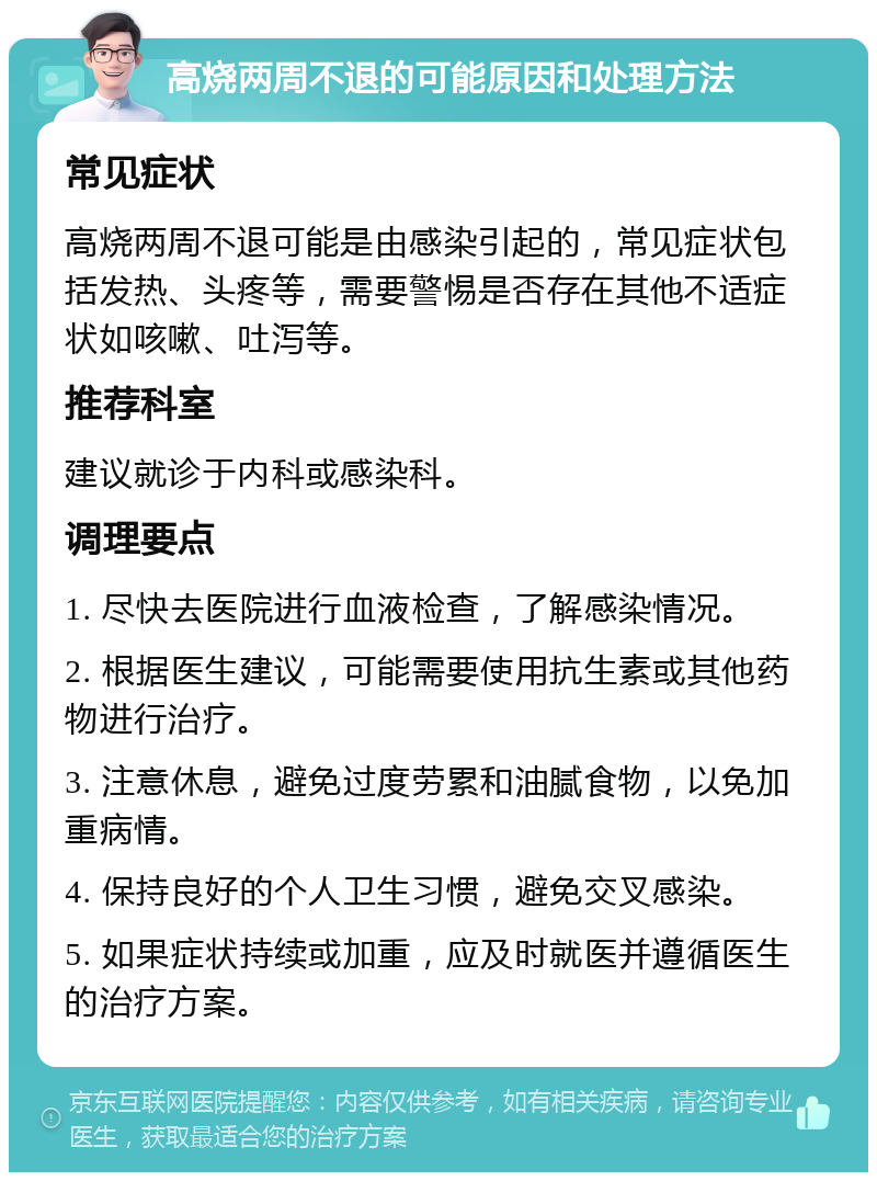 高烧两周不退的可能原因和处理方法 常见症状 高烧两周不退可能是由感染引起的，常见症状包括发热、头疼等，需要警惕是否存在其他不适症状如咳嗽、吐泻等。 推荐科室 建议就诊于内科或感染科。 调理要点 1. 尽快去医院进行血液检查，了解感染情况。 2. 根据医生建议，可能需要使用抗生素或其他药物进行治疗。 3. 注意休息，避免过度劳累和油腻食物，以免加重病情。 4. 保持良好的个人卫生习惯，避免交叉感染。 5. 如果症状持续或加重，应及时就医并遵循医生的治疗方案。