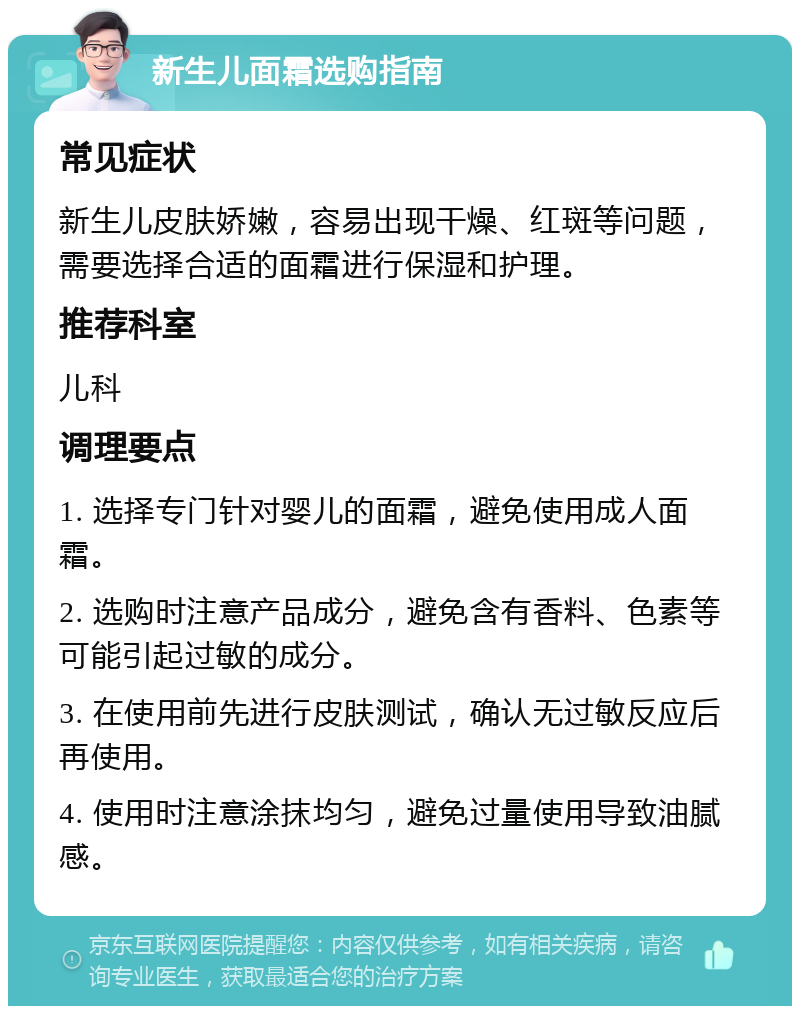 新生儿面霜选购指南 常见症状 新生儿皮肤娇嫩，容易出现干燥、红斑等问题，需要选择合适的面霜进行保湿和护理。 推荐科室 儿科 调理要点 1. 选择专门针对婴儿的面霜，避免使用成人面霜。 2. 选购时注意产品成分，避免含有香料、色素等可能引起过敏的成分。 3. 在使用前先进行皮肤测试，确认无过敏反应后再使用。 4. 使用时注意涂抹均匀，避免过量使用导致油腻感。