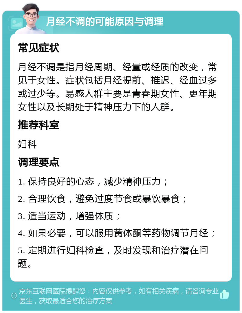 月经不调的可能原因与调理 常见症状 月经不调是指月经周期、经量或经质的改变，常见于女性。症状包括月经提前、推迟、经血过多或过少等。易感人群主要是青春期女性、更年期女性以及长期处于精神压力下的人群。 推荐科室 妇科 调理要点 1. 保持良好的心态，减少精神压力； 2. 合理饮食，避免过度节食或暴饮暴食； 3. 适当运动，增强体质； 4. 如果必要，可以服用黄体酮等药物调节月经； 5. 定期进行妇科检查，及时发现和治疗潜在问题。