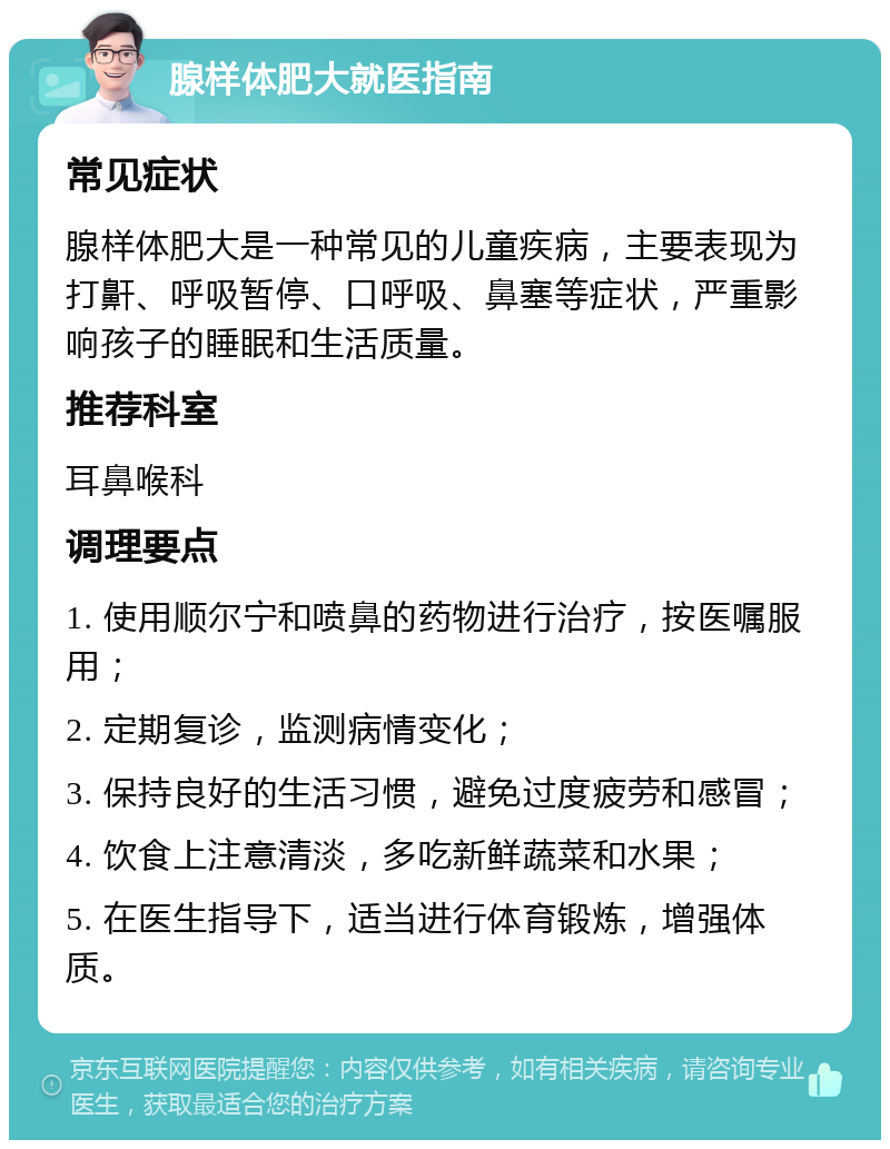 腺样体肥大就医指南 常见症状 腺样体肥大是一种常见的儿童疾病，主要表现为打鼾、呼吸暂停、口呼吸、鼻塞等症状，严重影响孩子的睡眠和生活质量。 推荐科室 耳鼻喉科 调理要点 1. 使用顺尔宁和喷鼻的药物进行治疗，按医嘱服用； 2. 定期复诊，监测病情变化； 3. 保持良好的生活习惯，避免过度疲劳和感冒； 4. 饮食上注意清淡，多吃新鲜蔬菜和水果； 5. 在医生指导下，适当进行体育锻炼，增强体质。