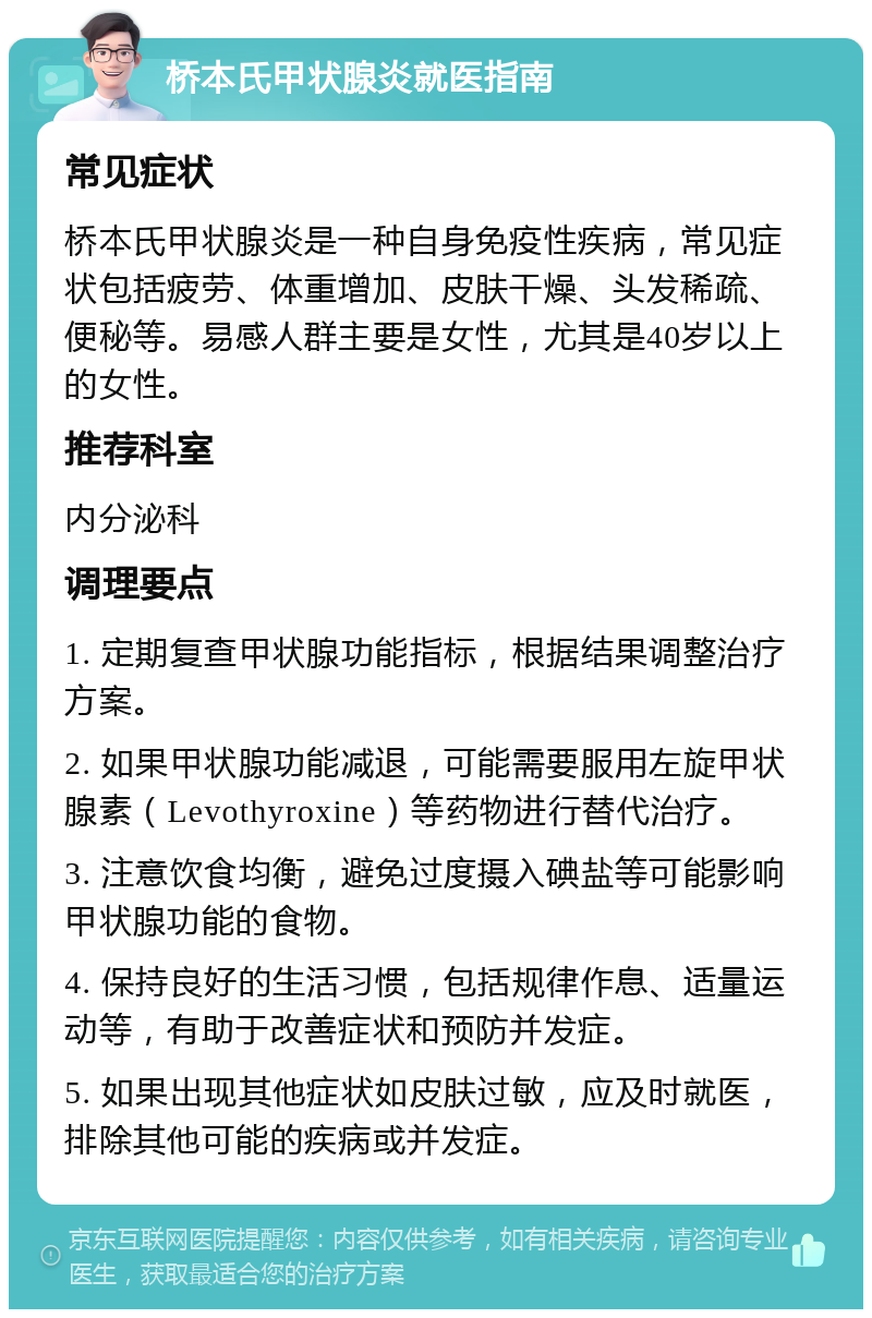 桥本氏甲状腺炎就医指南 常见症状 桥本氏甲状腺炎是一种自身免疫性疾病，常见症状包括疲劳、体重增加、皮肤干燥、头发稀疏、便秘等。易感人群主要是女性，尤其是40岁以上的女性。 推荐科室 内分泌科 调理要点 1. 定期复查甲状腺功能指标，根据结果调整治疗方案。 2. 如果甲状腺功能减退，可能需要服用左旋甲状腺素（Levothyroxine）等药物进行替代治疗。 3. 注意饮食均衡，避免过度摄入碘盐等可能影响甲状腺功能的食物。 4. 保持良好的生活习惯，包括规律作息、适量运动等，有助于改善症状和预防并发症。 5. 如果出现其他症状如皮肤过敏，应及时就医，排除其他可能的疾病或并发症。