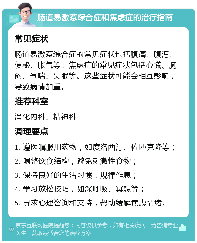 肠道易激惹综合症和焦虑症的治疗指南 常见症状 肠道易激惹综合症的常见症状包括腹痛、腹泻、便秘、胀气等。焦虑症的常见症状包括心慌、胸闷、气喘、失眠等。这些症状可能会相互影响，导致病情加重。 推荐科室 消化内科、精神科 调理要点 1. 遵医嘱服用药物，如度洛西汀、佐匹克隆等； 2. 调整饮食结构，避免刺激性食物； 3. 保持良好的生活习惯，规律作息； 4. 学习放松技巧，如深呼吸、冥想等； 5. 寻求心理咨询和支持，帮助缓解焦虑情绪。