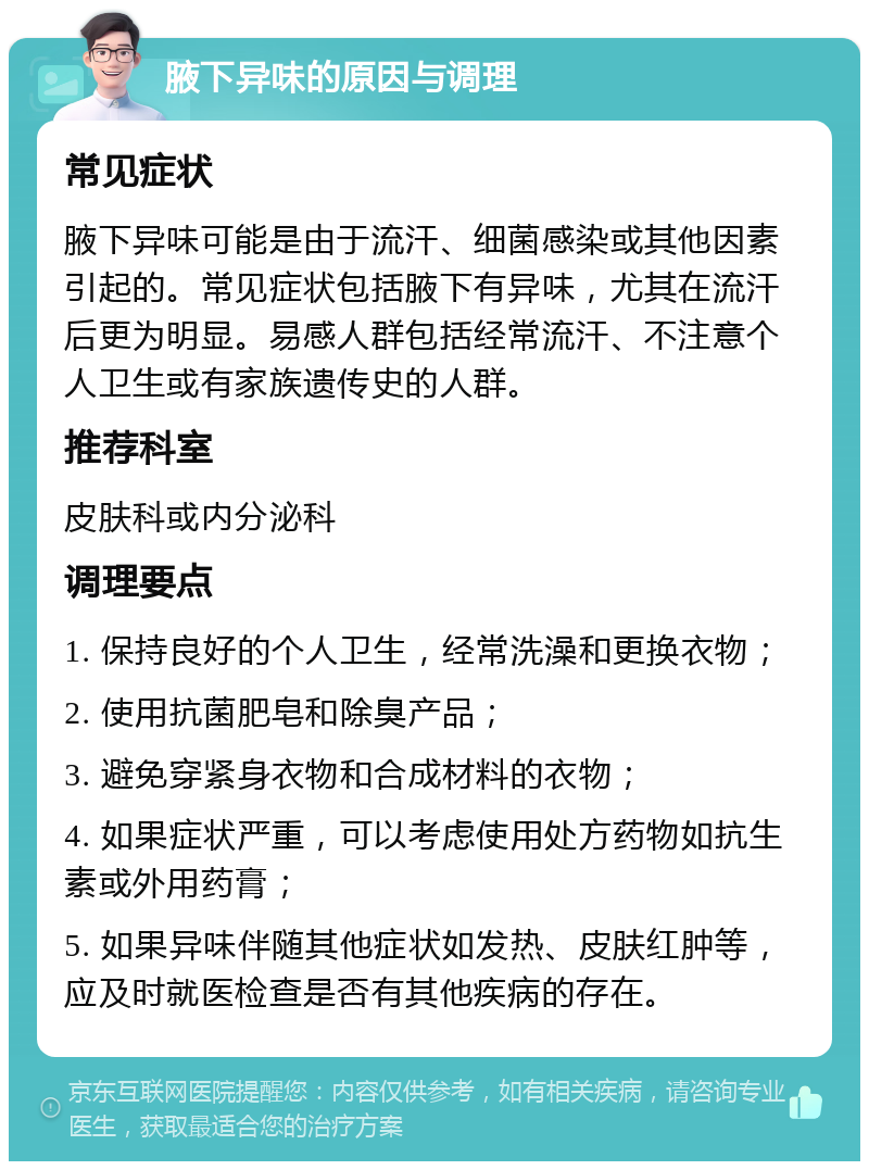 腋下异味的原因与调理 常见症状 腋下异味可能是由于流汗、细菌感染或其他因素引起的。常见症状包括腋下有异味，尤其在流汗后更为明显。易感人群包括经常流汗、不注意个人卫生或有家族遗传史的人群。 推荐科室 皮肤科或内分泌科 调理要点 1. 保持良好的个人卫生，经常洗澡和更换衣物； 2. 使用抗菌肥皂和除臭产品； 3. 避免穿紧身衣物和合成材料的衣物； 4. 如果症状严重，可以考虑使用处方药物如抗生素或外用药膏； 5. 如果异味伴随其他症状如发热、皮肤红肿等，应及时就医检查是否有其他疾病的存在。