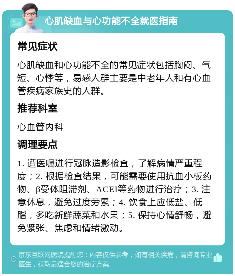 心肌缺血与心功能不全就医指南 常见症状 心肌缺血和心功能不全的常见症状包括胸闷、气短、心悸等，易感人群主要是中老年人和有心血管疾病家族史的人群。 推荐科室 心血管内科 调理要点 1. 遵医嘱进行冠脉造影检查，了解病情严重程度；2. 根据检查结果，可能需要使用抗血小板药物、β受体阻滞剂、ACEI等药物进行治疗；3. 注意休息，避免过度劳累；4. 饮食上应低盐、低脂，多吃新鲜蔬菜和水果；5. 保持心情舒畅，避免紧张、焦虑和情绪激动。