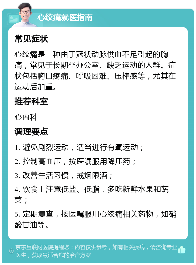 心绞痛就医指南 常见症状 心绞痛是一种由于冠状动脉供血不足引起的胸痛，常见于长期坐办公室、缺乏运动的人群。症状包括胸口疼痛、呼吸困难、压榨感等，尤其在运动后加重。 推荐科室 心内科 调理要点 1. 避免剧烈运动，适当进行有氧运动； 2. 控制高血压，按医嘱服用降压药； 3. 改善生活习惯，戒烟限酒； 4. 饮食上注意低盐、低脂，多吃新鲜水果和蔬菜； 5. 定期复查，按医嘱服用心绞痛相关药物，如硝酸甘油等。