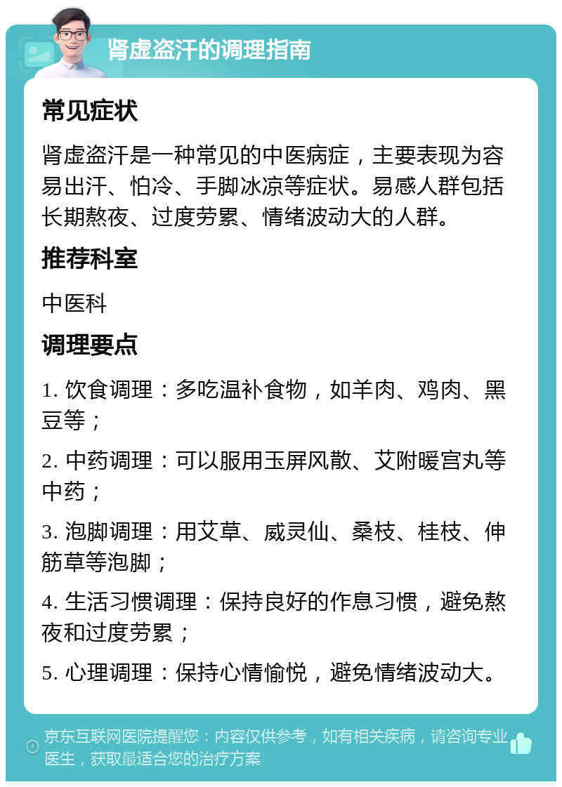 肾虚盗汗的调理指南 常见症状 肾虚盗汗是一种常见的中医病症，主要表现为容易出汗、怕冷、手脚冰凉等症状。易感人群包括长期熬夜、过度劳累、情绪波动大的人群。 推荐科室 中医科 调理要点 1. 饮食调理：多吃温补食物，如羊肉、鸡肉、黑豆等； 2. 中药调理：可以服用玉屏风散、艾附暖宫丸等中药； 3. 泡脚调理：用艾草、威灵仙、桑枝、桂枝、伸筋草等泡脚； 4. 生活习惯调理：保持良好的作息习惯，避免熬夜和过度劳累； 5. 心理调理：保持心情愉悦，避免情绪波动大。