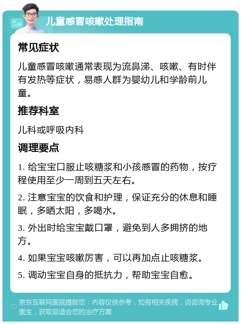 儿童感冒咳嗽处理指南 常见症状 儿童感冒咳嗽通常表现为流鼻涕、咳嗽、有时伴有发热等症状，易感人群为婴幼儿和学龄前儿童。 推荐科室 儿科或呼吸内科 调理要点 1. 给宝宝口服止咳糖浆和小孩感冒的药物，按疗程使用至少一周到五天左右。 2. 注意宝宝的饮食和护理，保证充分的休息和睡眠，多晒太阳，多喝水。 3. 外出时给宝宝戴口罩，避免到人多拥挤的地方。 4. 如果宝宝咳嗽厉害，可以再加点止咳糖浆。 5. 调动宝宝自身的抵抗力，帮助宝宝自愈。