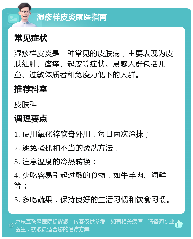 湿疹样皮炎就医指南 常见症状 湿疹样皮炎是一种常见的皮肤病，主要表现为皮肤红肿、瘙痒、起皮等症状。易感人群包括儿童、过敏体质者和免疫力低下的人群。 推荐科室 皮肤科 调理要点 1. 使用氧化锌软膏外用，每日两次涂抹； 2. 避免搔抓和不当的烫洗方法； 3. 注意温度的冷热转换； 4. 少吃容易引起过敏的食物，如牛羊肉、海鲜等； 5. 多吃蔬果，保持良好的生活习惯和饮食习惯。