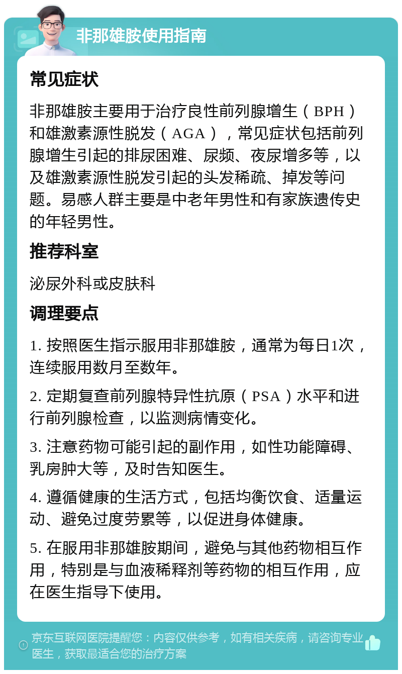 非那雄胺使用指南 常见症状 非那雄胺主要用于治疗良性前列腺增生（BPH）和雄激素源性脱发（AGA），常见症状包括前列腺增生引起的排尿困难、尿频、夜尿增多等，以及雄激素源性脱发引起的头发稀疏、掉发等问题。易感人群主要是中老年男性和有家族遗传史的年轻男性。 推荐科室 泌尿外科或皮肤科 调理要点 1. 按照医生指示服用非那雄胺，通常为每日1次，连续服用数月至数年。 2. 定期复查前列腺特异性抗原（PSA）水平和进行前列腺检查，以监测病情变化。 3. 注意药物可能引起的副作用，如性功能障碍、乳房肿大等，及时告知医生。 4. 遵循健康的生活方式，包括均衡饮食、适量运动、避免过度劳累等，以促进身体健康。 5. 在服用非那雄胺期间，避免与其他药物相互作用，特别是与血液稀释剂等药物的相互作用，应在医生指导下使用。