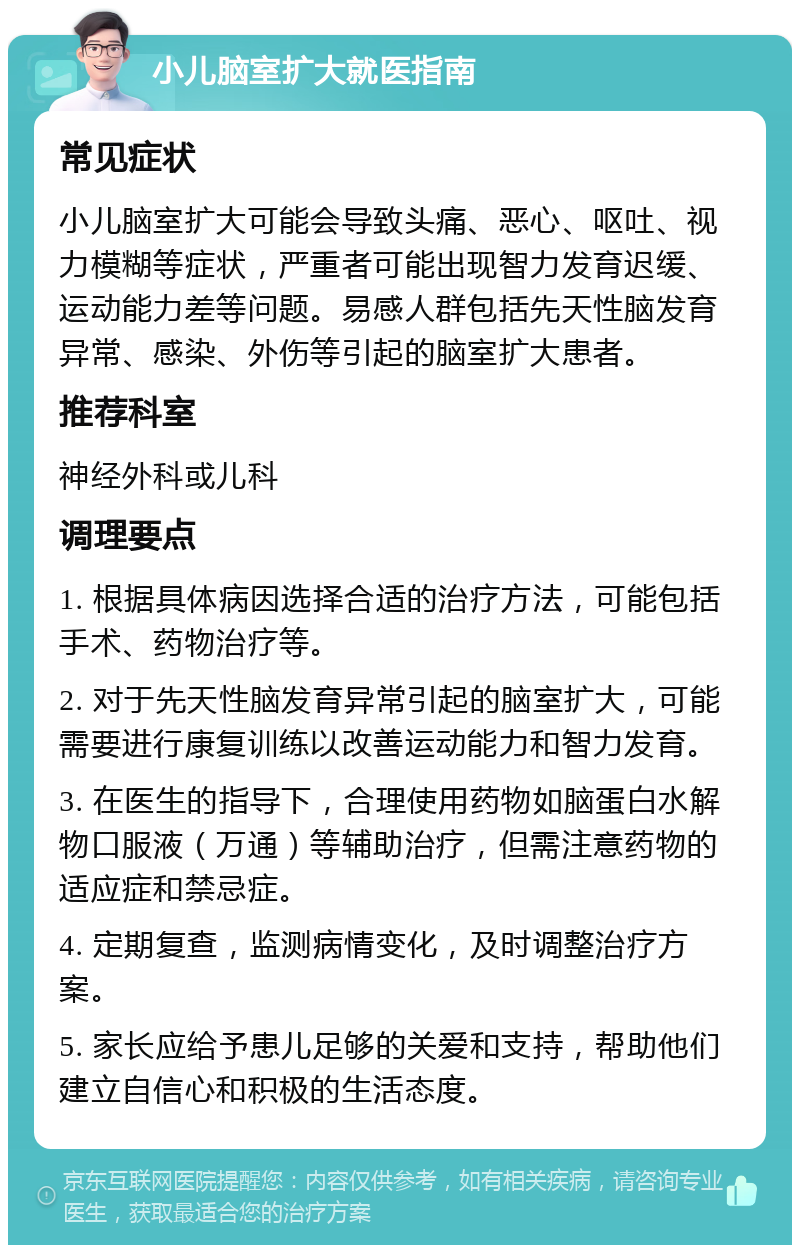 小儿脑室扩大就医指南 常见症状 小儿脑室扩大可能会导致头痛、恶心、呕吐、视力模糊等症状，严重者可能出现智力发育迟缓、运动能力差等问题。易感人群包括先天性脑发育异常、感染、外伤等引起的脑室扩大患者。 推荐科室 神经外科或儿科 调理要点 1. 根据具体病因选择合适的治疗方法，可能包括手术、药物治疗等。 2. 对于先天性脑发育异常引起的脑室扩大，可能需要进行康复训练以改善运动能力和智力发育。 3. 在医生的指导下，合理使用药物如脑蛋白水解物口服液（万通）等辅助治疗，但需注意药物的适应症和禁忌症。 4. 定期复查，监测病情变化，及时调整治疗方案。 5. 家长应给予患儿足够的关爱和支持，帮助他们建立自信心和积极的生活态度。