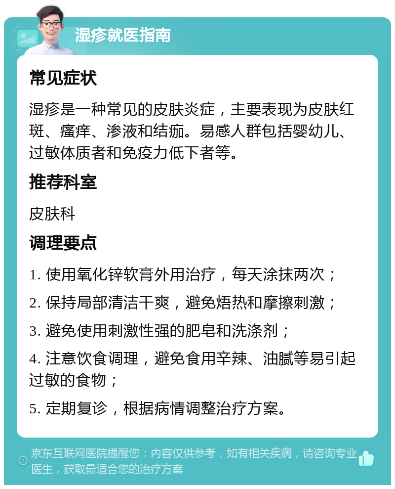 湿疹就医指南 常见症状 湿疹是一种常见的皮肤炎症，主要表现为皮肤红斑、瘙痒、渗液和结痂。易感人群包括婴幼儿、过敏体质者和免疫力低下者等。 推荐科室 皮肤科 调理要点 1. 使用氧化锌软膏外用治疗，每天涂抹两次； 2. 保持局部清洁干爽，避免焐热和摩擦刺激； 3. 避免使用刺激性强的肥皂和洗涤剂； 4. 注意饮食调理，避免食用辛辣、油腻等易引起过敏的食物； 5. 定期复诊，根据病情调整治疗方案。