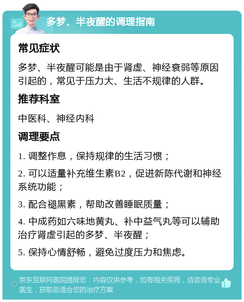 多梦、半夜醒的调理指南 常见症状 多梦、半夜醒可能是由于肾虚、神经衰弱等原因引起的，常见于压力大、生活不规律的人群。 推荐科室 中医科、神经内科 调理要点 1. 调整作息，保持规律的生活习惯； 2. 可以适量补充维生素B2，促进新陈代谢和神经系统功能； 3. 配合褪黑素，帮助改善睡眠质量； 4. 中成药如六味地黄丸、补中益气丸等可以辅助治疗肾虚引起的多梦、半夜醒； 5. 保持心情舒畅，避免过度压力和焦虑。