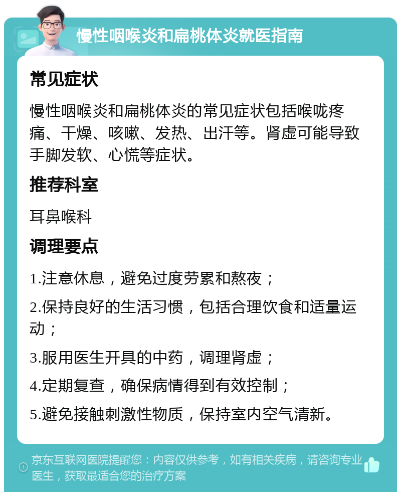 慢性咽喉炎和扁桃体炎就医指南 常见症状 慢性咽喉炎和扁桃体炎的常见症状包括喉咙疼痛、干燥、咳嗽、发热、出汗等。肾虚可能导致手脚发软、心慌等症状。 推荐科室 耳鼻喉科 调理要点 1.注意休息，避免过度劳累和熬夜； 2.保持良好的生活习惯，包括合理饮食和适量运动； 3.服用医生开具的中药，调理肾虚； 4.定期复查，确保病情得到有效控制； 5.避免接触刺激性物质，保持室内空气清新。