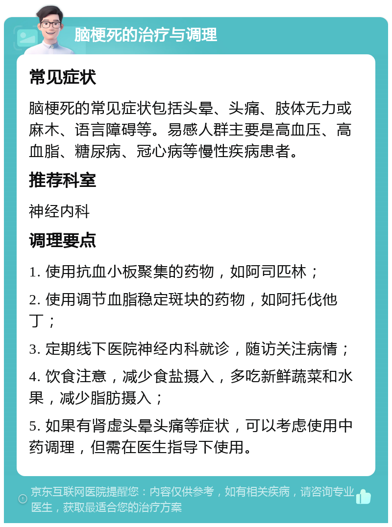 脑梗死的治疗与调理 常见症状 脑梗死的常见症状包括头晕、头痛、肢体无力或麻木、语言障碍等。易感人群主要是高血压、高血脂、糖尿病、冠心病等慢性疾病患者。 推荐科室 神经内科 调理要点 1. 使用抗血小板聚集的药物，如阿司匹林； 2. 使用调节血脂稳定斑块的药物，如阿托伐他丁； 3. 定期线下医院神经内科就诊，随访关注病情； 4. 饮食注意，减少食盐摄入，多吃新鲜蔬菜和水果，减少脂肪摄入； 5. 如果有肾虚头晕头痛等症状，可以考虑使用中药调理，但需在医生指导下使用。