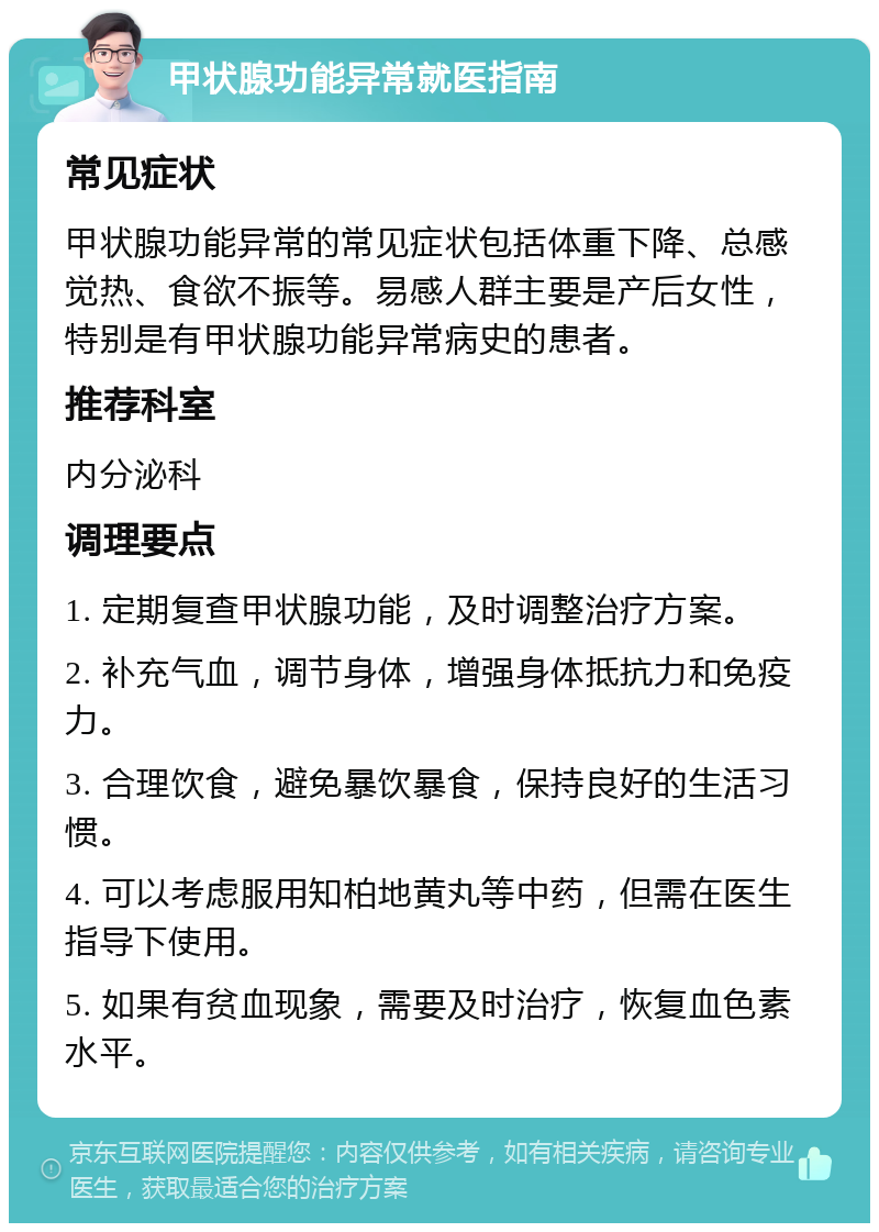 甲状腺功能异常就医指南 常见症状 甲状腺功能异常的常见症状包括体重下降、总感觉热、食欲不振等。易感人群主要是产后女性，特别是有甲状腺功能异常病史的患者。 推荐科室 内分泌科 调理要点 1. 定期复查甲状腺功能，及时调整治疗方案。 2. 补充气血，调节身体，增强身体抵抗力和免疫力。 3. 合理饮食，避免暴饮暴食，保持良好的生活习惯。 4. 可以考虑服用知柏地黄丸等中药，但需在医生指导下使用。 5. 如果有贫血现象，需要及时治疗，恢复血色素水平。