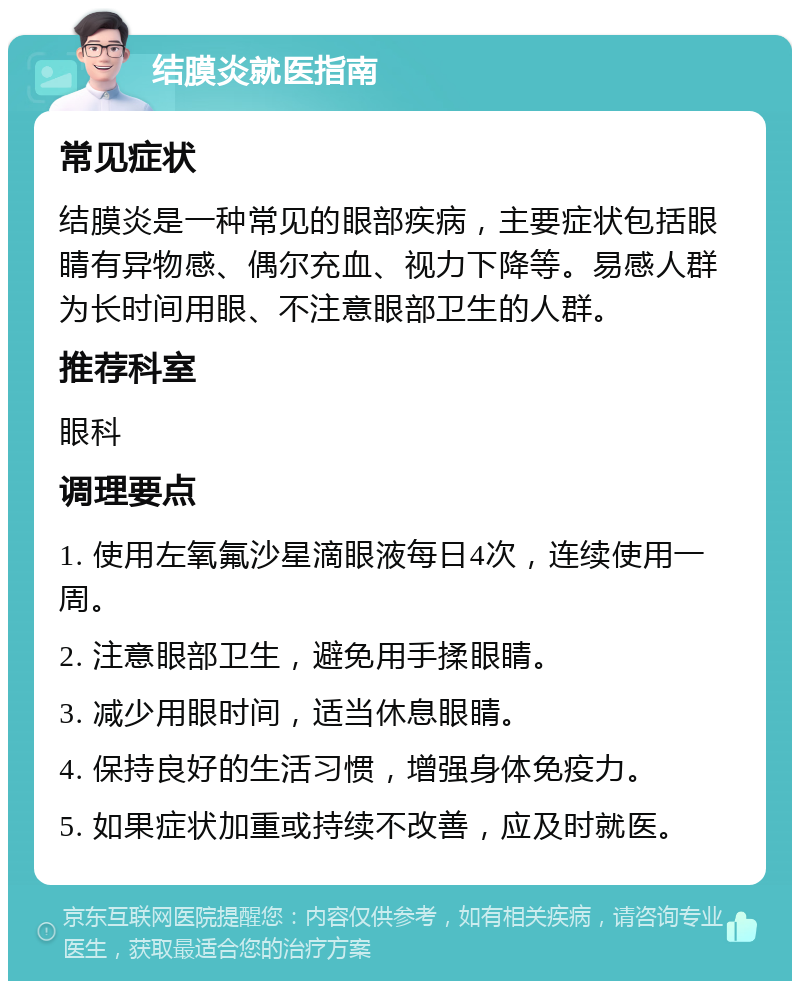 结膜炎就医指南 常见症状 结膜炎是一种常见的眼部疾病，主要症状包括眼睛有异物感、偶尔充血、视力下降等。易感人群为长时间用眼、不注意眼部卫生的人群。 推荐科室 眼科 调理要点 1. 使用左氧氟沙星滴眼液每日4次，连续使用一周。 2. 注意眼部卫生，避免用手揉眼睛。 3. 减少用眼时间，适当休息眼睛。 4. 保持良好的生活习惯，增强身体免疫力。 5. 如果症状加重或持续不改善，应及时就医。