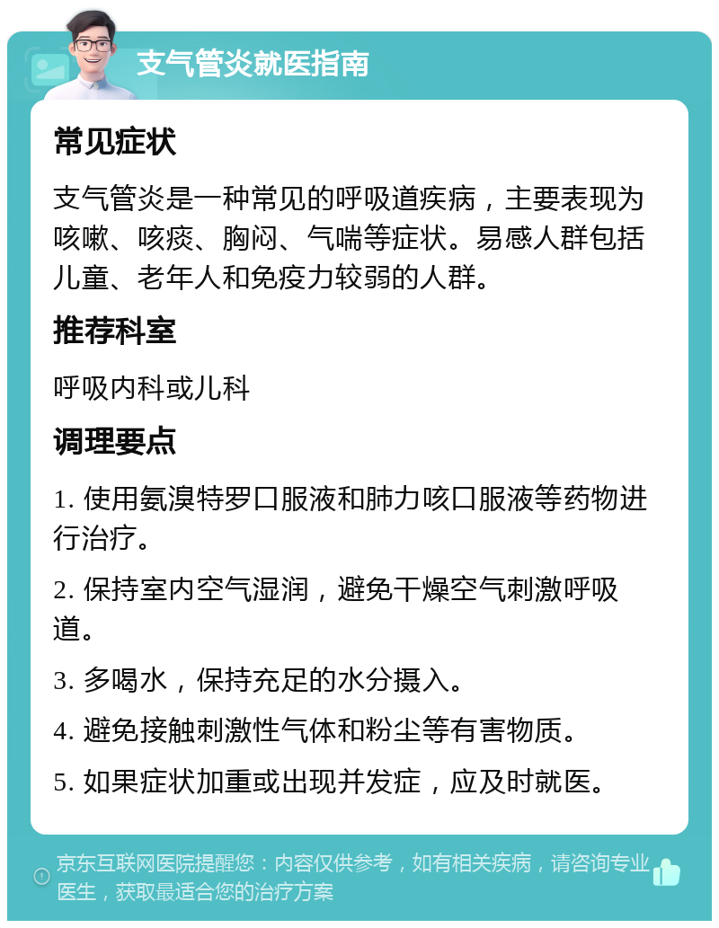 支气管炎就医指南 常见症状 支气管炎是一种常见的呼吸道疾病，主要表现为咳嗽、咳痰、胸闷、气喘等症状。易感人群包括儿童、老年人和免疫力较弱的人群。 推荐科室 呼吸内科或儿科 调理要点 1. 使用氨溴特罗口服液和肺力咳口服液等药物进行治疗。 2. 保持室内空气湿润，避免干燥空气刺激呼吸道。 3. 多喝水，保持充足的水分摄入。 4. 避免接触刺激性气体和粉尘等有害物质。 5. 如果症状加重或出现并发症，应及时就医。