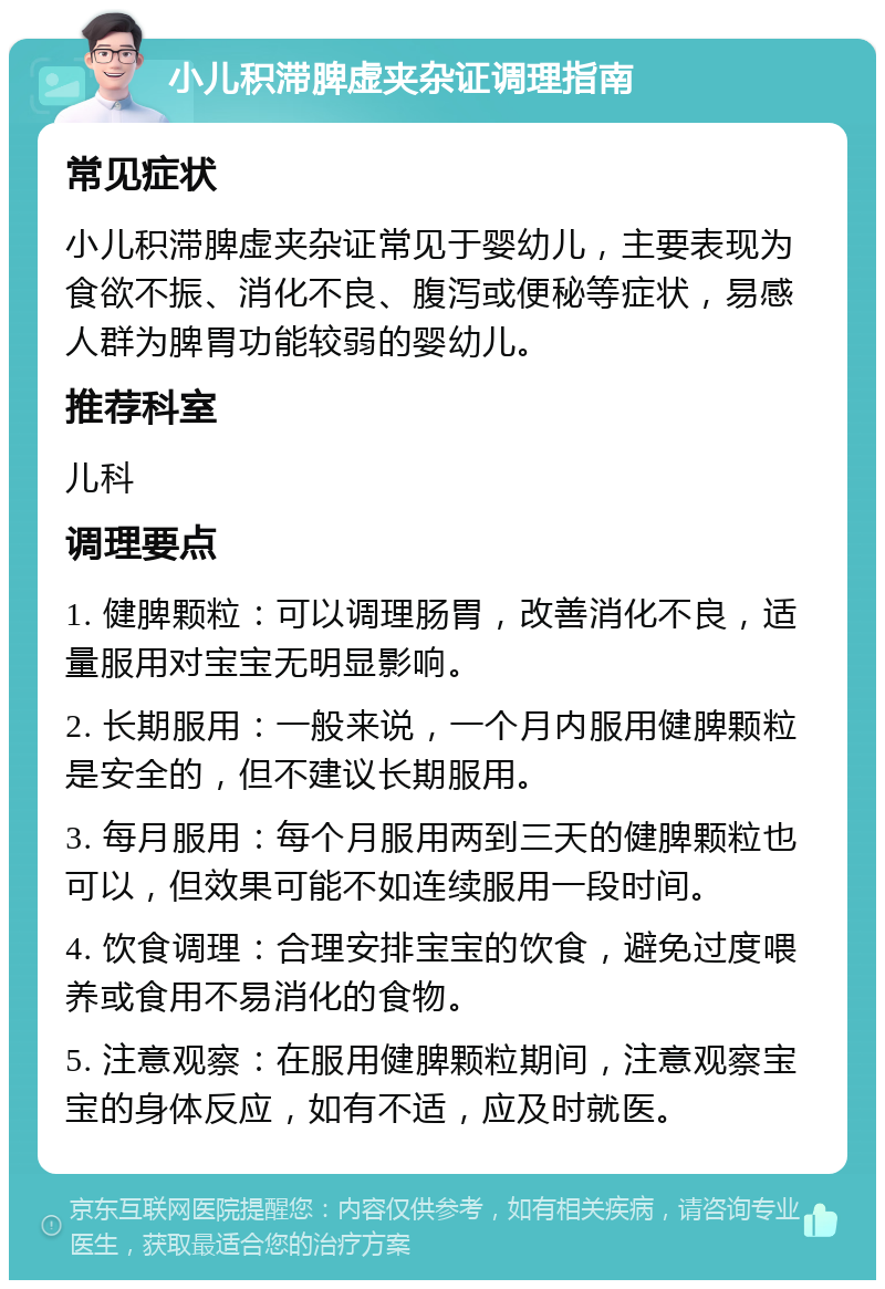 小儿积滞脾虚夹杂证调理指南 常见症状 小儿积滞脾虚夹杂证常见于婴幼儿，主要表现为食欲不振、消化不良、腹泻或便秘等症状，易感人群为脾胃功能较弱的婴幼儿。 推荐科室 儿科 调理要点 1. 健脾颗粒：可以调理肠胃，改善消化不良，适量服用对宝宝无明显影响。 2. 长期服用：一般来说，一个月内服用健脾颗粒是安全的，但不建议长期服用。 3. 每月服用：每个月服用两到三天的健脾颗粒也可以，但效果可能不如连续服用一段时间。 4. 饮食调理：合理安排宝宝的饮食，避免过度喂养或食用不易消化的食物。 5. 注意观察：在服用健脾颗粒期间，注意观察宝宝的身体反应，如有不适，应及时就医。