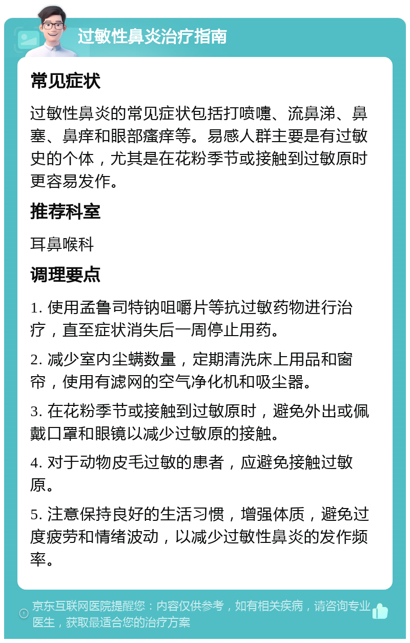 过敏性鼻炎治疗指南 常见症状 过敏性鼻炎的常见症状包括打喷嚏、流鼻涕、鼻塞、鼻痒和眼部瘙痒等。易感人群主要是有过敏史的个体，尤其是在花粉季节或接触到过敏原时更容易发作。 推荐科室 耳鼻喉科 调理要点 1. 使用孟鲁司特钠咀嚼片等抗过敏药物进行治疗，直至症状消失后一周停止用药。 2. 减少室内尘螨数量，定期清洗床上用品和窗帘，使用有滤网的空气净化机和吸尘器。 3. 在花粉季节或接触到过敏原时，避免外出或佩戴口罩和眼镜以减少过敏原的接触。 4. 对于动物皮毛过敏的患者，应避免接触过敏原。 5. 注意保持良好的生活习惯，增强体质，避免过度疲劳和情绪波动，以减少过敏性鼻炎的发作频率。