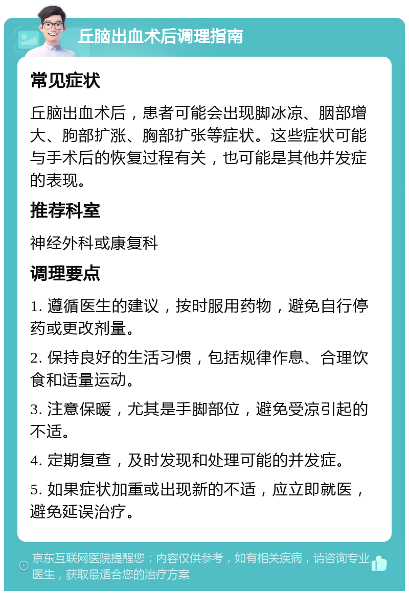 丘脑出血术后调理指南 常见症状 丘脑出血术后，患者可能会出现脚冰凉、胭部增大、胊部扩涨、胸部扩张等症状。这些症状可能与手术后的恢复过程有关，也可能是其他并发症的表现。 推荐科室 神经外科或康复科 调理要点 1. 遵循医生的建议，按时服用药物，避免自行停药或更改剂量。 2. 保持良好的生活习惯，包括规律作息、合理饮食和适量运动。 3. 注意保暖，尤其是手脚部位，避免受凉引起的不适。 4. 定期复查，及时发现和处理可能的并发症。 5. 如果症状加重或出现新的不适，应立即就医，避免延误治疗。