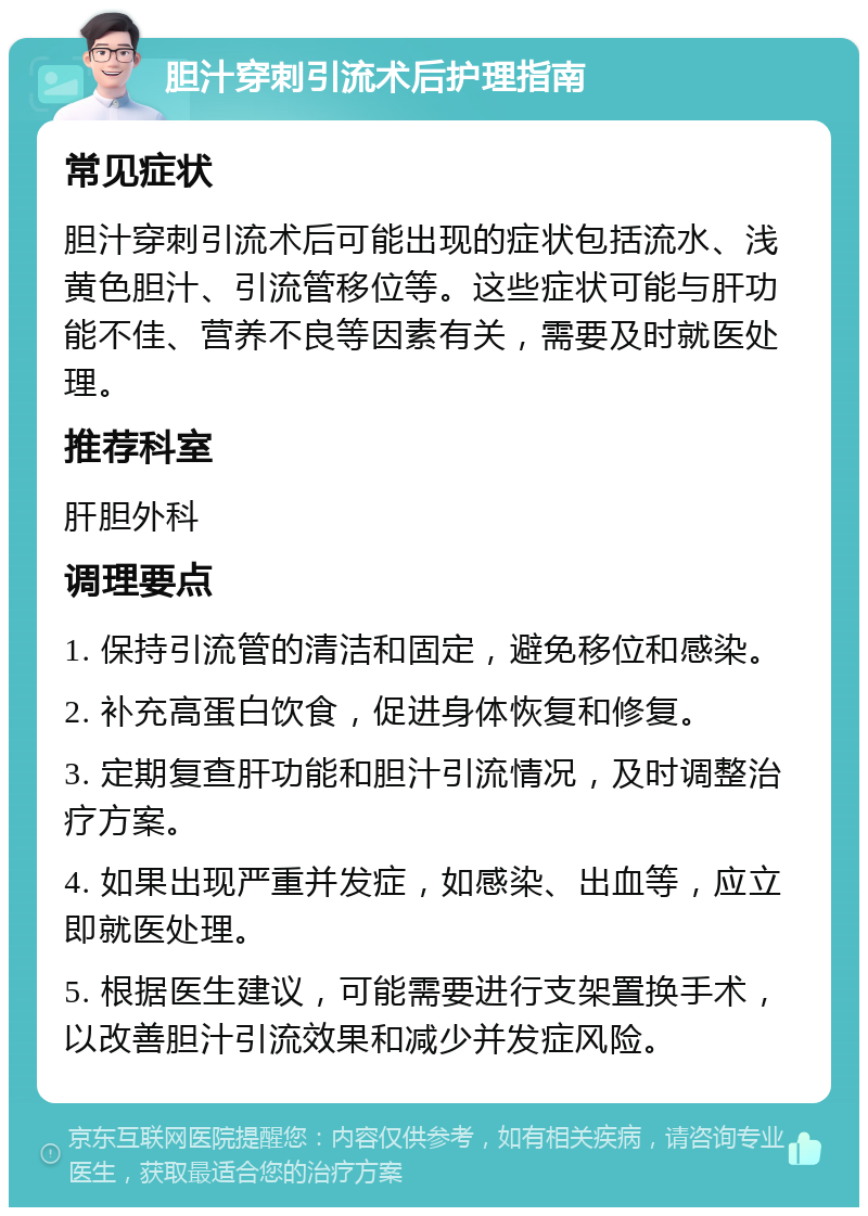 胆汁穿刺引流术后护理指南 常见症状 胆汁穿刺引流术后可能出现的症状包括流水、浅黄色胆汁、引流管移位等。这些症状可能与肝功能不佳、营养不良等因素有关，需要及时就医处理。 推荐科室 肝胆外科 调理要点 1. 保持引流管的清洁和固定，避免移位和感染。 2. 补充高蛋白饮食，促进身体恢复和修复。 3. 定期复查肝功能和胆汁引流情况，及时调整治疗方案。 4. 如果出现严重并发症，如感染、出血等，应立即就医处理。 5. 根据医生建议，可能需要进行支架置换手术，以改善胆汁引流效果和减少并发症风险。