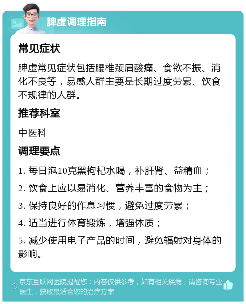 脾虚调理指南 常见症状 脾虚常见症状包括腰椎颈肩酸痛、食欲不振、消化不良等，易感人群主要是长期过度劳累、饮食不规律的人群。 推荐科室 中医科 调理要点 1. 每日泡10克黑枸杞水喝，补肝肾、益精血； 2. 饮食上应以易消化、营养丰富的食物为主； 3. 保持良好的作息习惯，避免过度劳累； 4. 适当进行体育锻炼，增强体质； 5. 减少使用电子产品的时间，避免辐射对身体的影响。