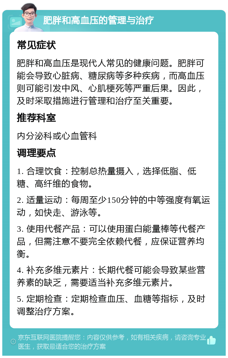 肥胖和高血压的管理与治疗 常见症状 肥胖和高血压是现代人常见的健康问题。肥胖可能会导致心脏病、糖尿病等多种疾病，而高血压则可能引发中风、心肌梗死等严重后果。因此，及时采取措施进行管理和治疗至关重要。 推荐科室 内分泌科或心血管科 调理要点 1. 合理饮食：控制总热量摄入，选择低脂、低糖、高纤维的食物。 2. 适量运动：每周至少150分钟的中等强度有氧运动，如快走、游泳等。 3. 使用代餐产品：可以使用蛋白能量棒等代餐产品，但需注意不要完全依赖代餐，应保证营养均衡。 4. 补充多维元素片：长期代餐可能会导致某些营养素的缺乏，需要适当补充多维元素片。 5. 定期检查：定期检查血压、血糖等指标，及时调整治疗方案。