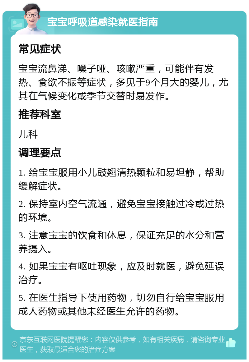 宝宝呼吸道感染就医指南 常见症状 宝宝流鼻涕、嗓子哑、咳嗽严重，可能伴有发热、食欲不振等症状，多见于9个月大的婴儿，尤其在气候变化或季节交替时易发作。 推荐科室 儿科 调理要点 1. 给宝宝服用小儿豉翘清热颗粒和易坦静，帮助缓解症状。 2. 保持室内空气流通，避免宝宝接触过冷或过热的环境。 3. 注意宝宝的饮食和休息，保证充足的水分和营养摄入。 4. 如果宝宝有呕吐现象，应及时就医，避免延误治疗。 5. 在医生指导下使用药物，切勿自行给宝宝服用成人药物或其他未经医生允许的药物。