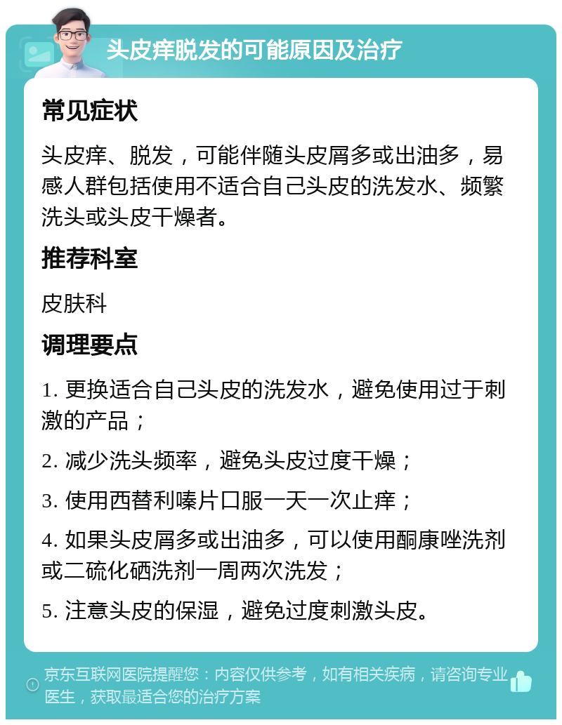 头皮痒脱发的可能原因及治疗 常见症状 头皮痒、脱发，可能伴随头皮屑多或出油多，易感人群包括使用不适合自己头皮的洗发水、频繁洗头或头皮干燥者。 推荐科室 皮肤科 调理要点 1. 更换适合自己头皮的洗发水，避免使用过于刺激的产品； 2. 减少洗头频率，避免头皮过度干燥； 3. 使用西替利嗪片口服一天一次止痒； 4. 如果头皮屑多或出油多，可以使用酮康唑洗剂或二硫化硒洗剂一周两次洗发； 5. 注意头皮的保湿，避免过度刺激头皮。