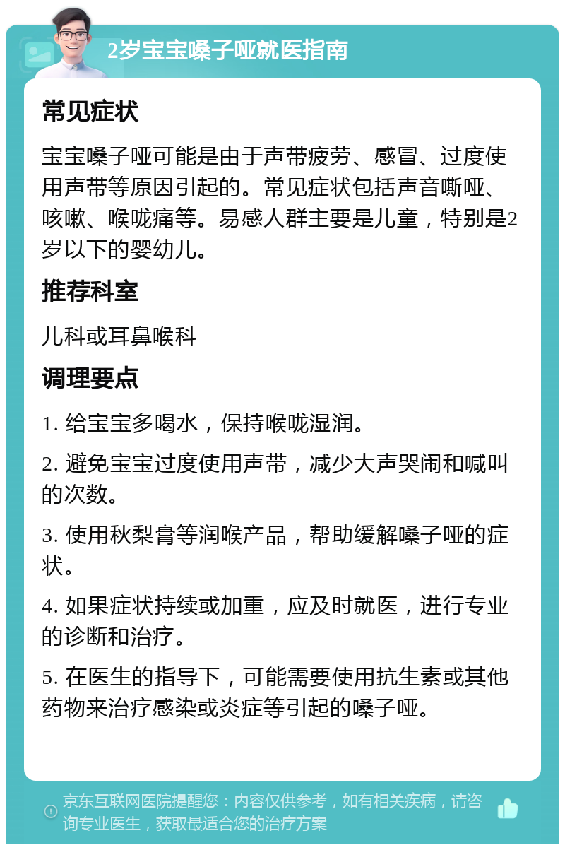 2岁宝宝嗓子哑就医指南 常见症状 宝宝嗓子哑可能是由于声带疲劳、感冒、过度使用声带等原因引起的。常见症状包括声音嘶哑、咳嗽、喉咙痛等。易感人群主要是儿童，特别是2岁以下的婴幼儿。 推荐科室 儿科或耳鼻喉科 调理要点 1. 给宝宝多喝水，保持喉咙湿润。 2. 避免宝宝过度使用声带，减少大声哭闹和喊叫的次数。 3. 使用秋梨膏等润喉产品，帮助缓解嗓子哑的症状。 4. 如果症状持续或加重，应及时就医，进行专业的诊断和治疗。 5. 在医生的指导下，可能需要使用抗生素或其他药物来治疗感染或炎症等引起的嗓子哑。