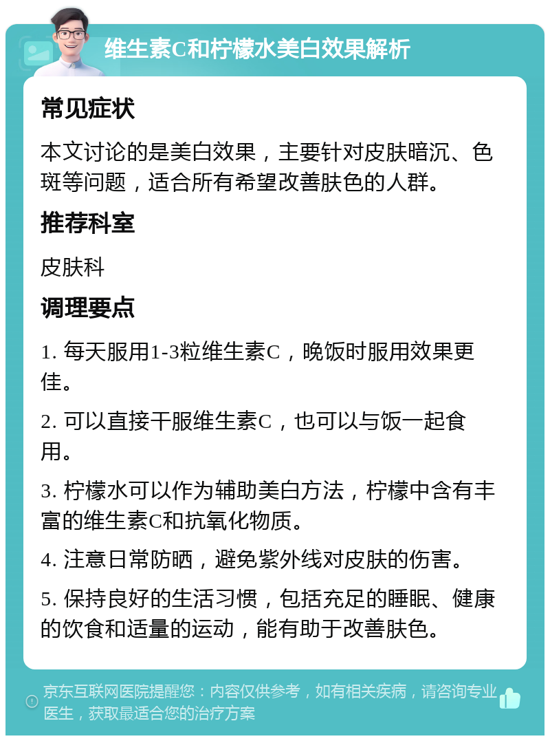 维生素C和柠檬水美白效果解析 常见症状 本文讨论的是美白效果，主要针对皮肤暗沉、色斑等问题，适合所有希望改善肤色的人群。 推荐科室 皮肤科 调理要点 1. 每天服用1-3粒维生素C，晚饭时服用效果更佳。 2. 可以直接干服维生素C，也可以与饭一起食用。 3. 柠檬水可以作为辅助美白方法，柠檬中含有丰富的维生素C和抗氧化物质。 4. 注意日常防晒，避免紫外线对皮肤的伤害。 5. 保持良好的生活习惯，包括充足的睡眠、健康的饮食和适量的运动，能有助于改善肤色。