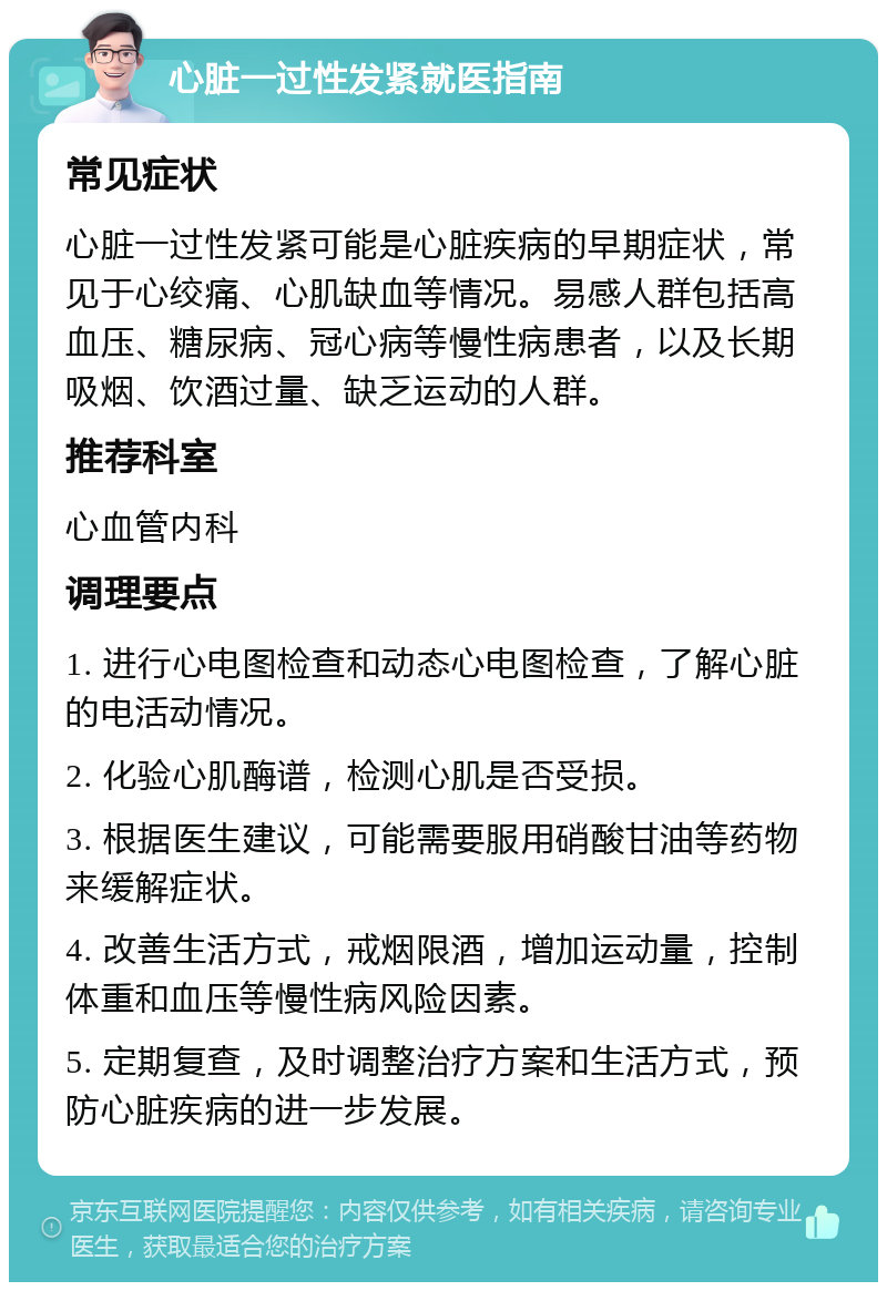 心脏一过性发紧就医指南 常见症状 心脏一过性发紧可能是心脏疾病的早期症状，常见于心绞痛、心肌缺血等情况。易感人群包括高血压、糖尿病、冠心病等慢性病患者，以及长期吸烟、饮酒过量、缺乏运动的人群。 推荐科室 心血管内科 调理要点 1. 进行心电图检查和动态心电图检查，了解心脏的电活动情况。 2. 化验心肌酶谱，检测心肌是否受损。 3. 根据医生建议，可能需要服用硝酸甘油等药物来缓解症状。 4. 改善生活方式，戒烟限酒，增加运动量，控制体重和血压等慢性病风险因素。 5. 定期复查，及时调整治疗方案和生活方式，预防心脏疾病的进一步发展。