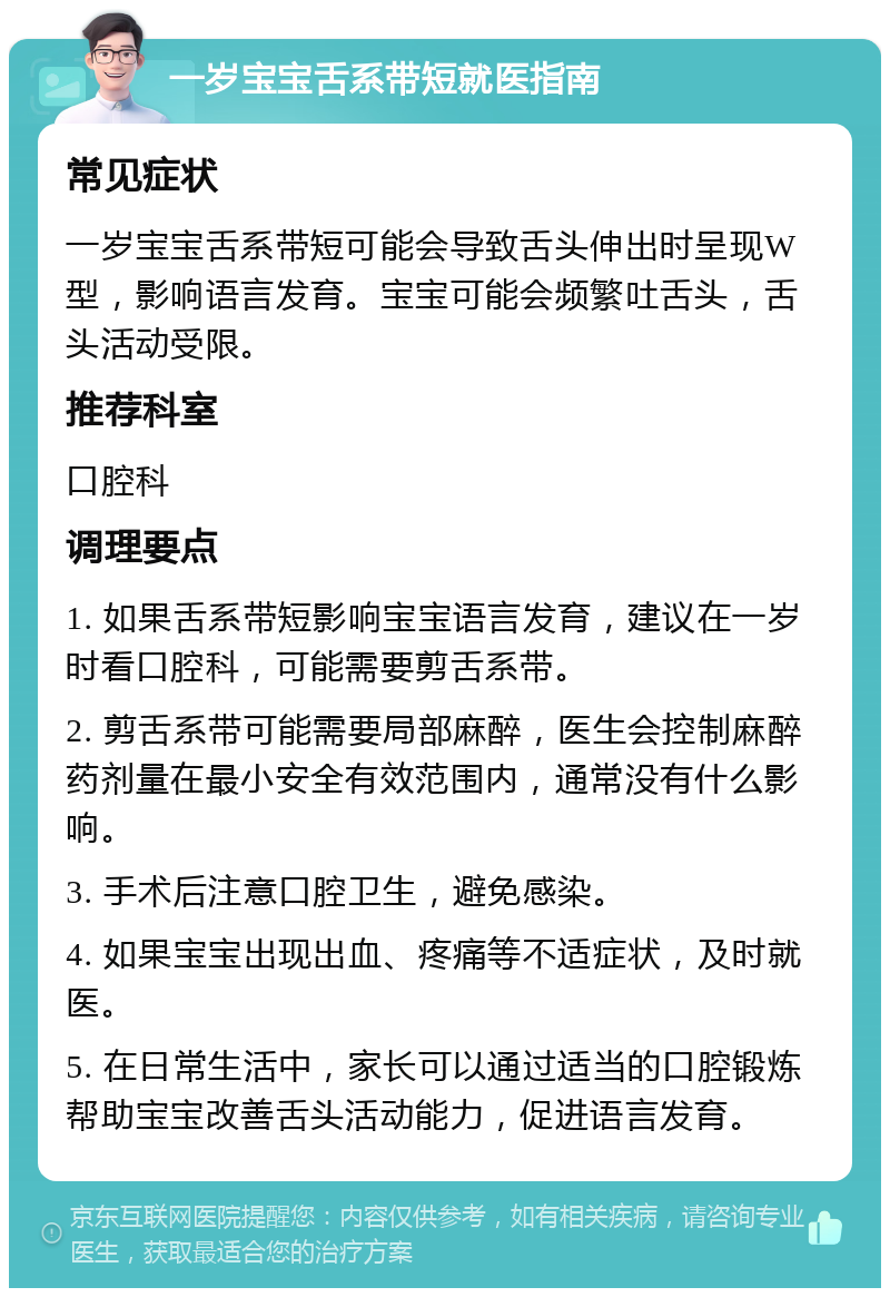 一岁宝宝舌系带短就医指南 常见症状 一岁宝宝舌系带短可能会导致舌头伸出时呈现W型，影响语言发育。宝宝可能会频繁吐舌头，舌头活动受限。 推荐科室 口腔科 调理要点 1. 如果舌系带短影响宝宝语言发育，建议在一岁时看口腔科，可能需要剪舌系带。 2. 剪舌系带可能需要局部麻醉，医生会控制麻醉药剂量在最小安全有效范围内，通常没有什么影响。 3. 手术后注意口腔卫生，避免感染。 4. 如果宝宝出现出血、疼痛等不适症状，及时就医。 5. 在日常生活中，家长可以通过适当的口腔锻炼帮助宝宝改善舌头活动能力，促进语言发育。