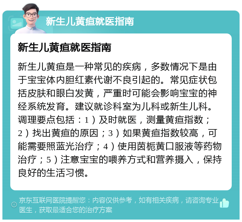 新生儿黄疸就医指南 新生儿黄疸就医指南 新生儿黄疸是一种常见的疾病，多数情况下是由于宝宝体内胆红素代谢不良引起的。常见症状包括皮肤和眼白发黄，严重时可能会影响宝宝的神经系统发育。建议就诊科室为儿科或新生儿科。调理要点包括：1）及时就医，测量黄疸指数；2）找出黄疸的原因；3）如果黄疸指数较高，可能需要照蓝光治疗；4）使用茵栀黄口服液等药物治疗；5）注意宝宝的喂养方式和营养摄入，保持良好的生活习惯。