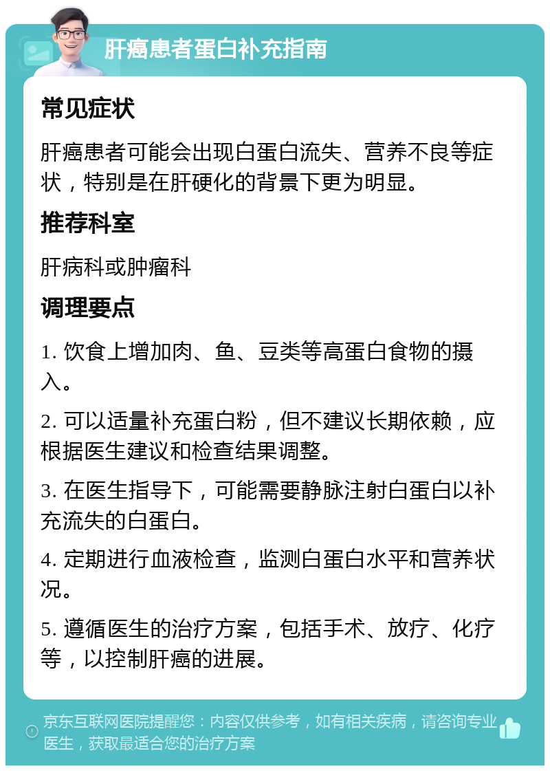 肝癌患者蛋白补充指南 常见症状 肝癌患者可能会出现白蛋白流失、营养不良等症状，特别是在肝硬化的背景下更为明显。 推荐科室 肝病科或肿瘤科 调理要点 1. 饮食上增加肉、鱼、豆类等高蛋白食物的摄入。 2. 可以适量补充蛋白粉，但不建议长期依赖，应根据医生建议和检查结果调整。 3. 在医生指导下，可能需要静脉注射白蛋白以补充流失的白蛋白。 4. 定期进行血液检查，监测白蛋白水平和营养状况。 5. 遵循医生的治疗方案，包括手术、放疗、化疗等，以控制肝癌的进展。